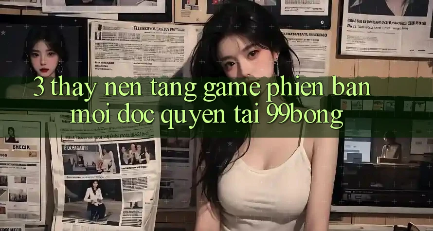 3. Thấy Nền tảng Game Phiên bản mới Độc Quyền Tại 99bong 3. Thấy Nền tảng Game Phiên bản mới Độc Quyền Tại 99bong