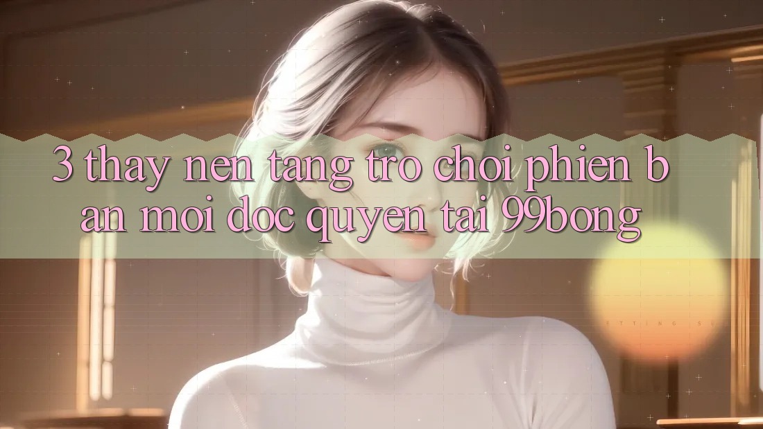 3. Thấy Nền tảng Trò chơi Phiên bản mới Độc Quyền Tại 99bong