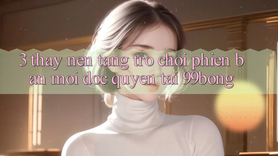 3. Thấy Nền tảng Trò chơi Phiên bản mới Độc Quyền Tại 99bong 3. Thấy Nền tảng Trò chơi Phiên bản mới Độc Quyền Tại 99bong