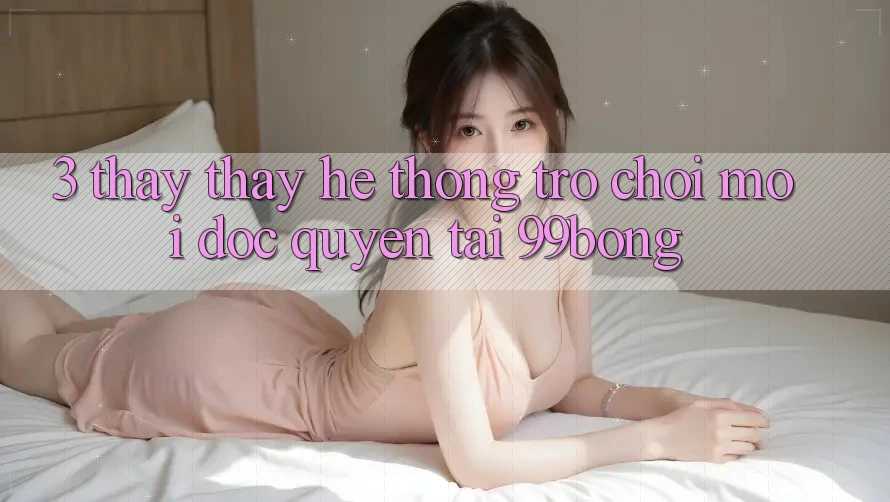 3. Thấy thấy Hệ Thống Trò chơi Mới Độc Quyền Tại 99bong