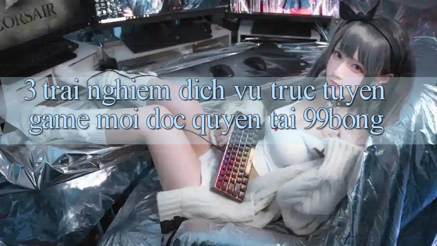 3. Trải Nghiệm Dịch vụ trực tuyến Game Mới Độc Quyền Tại 99bong 3. Trải Nghiệm Dịch vụ trực tuyến Game Mới Độc Quyền Tại 99bong