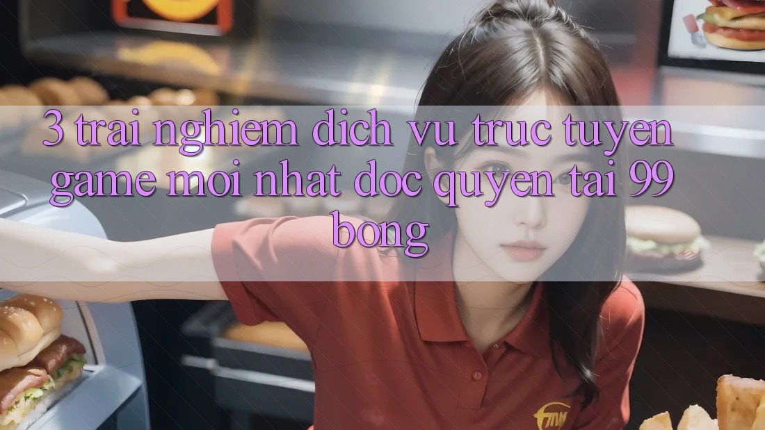 3. Trải Nghiệm Dịch vụ trực tuyến Game Mới nhất Độc Quyền Tại 99bong 3. Trải Nghiệm Dịch vụ trực tuyến Game Mới nhất Độc Quyền Tại 99bong