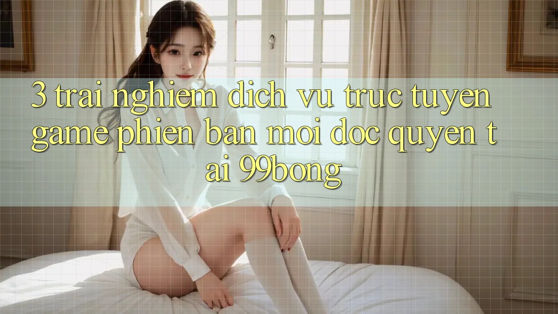 3. Trải Nghiệm Dịch vụ trực tuyến Game Phiên bản mới Độc Quyền Tại 99bong 3. Trải Nghiệm Dịch vụ trực tuyến Game Phiên bản mới Độc Quyền Tại 99bong