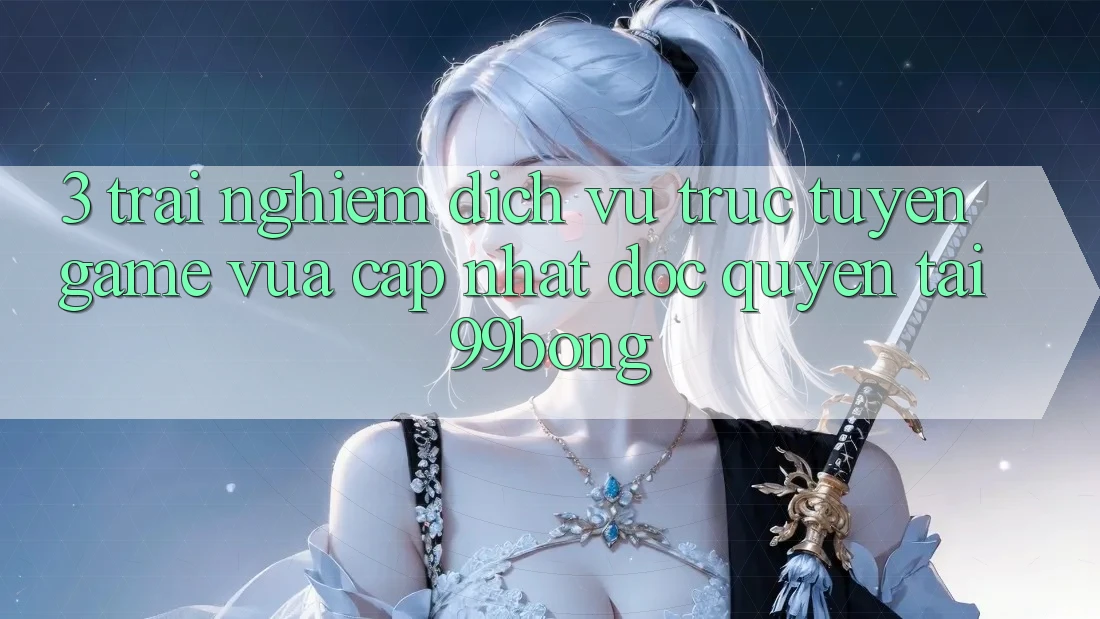 3. Trải nghiệm Dịch vụ trực tuyến Game Vừa cập nhật Độc Quyền Tại 99bong 3. Trải nghiệm Dịch vụ trực tuyến Game Vừa cập nhật Độc Quyền Tại 99bong