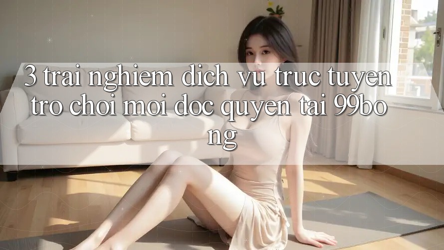3. Trải Nghiệm Dịch vụ trực tuyến Trò chơi Mới Độc Quyền Tại 99bong