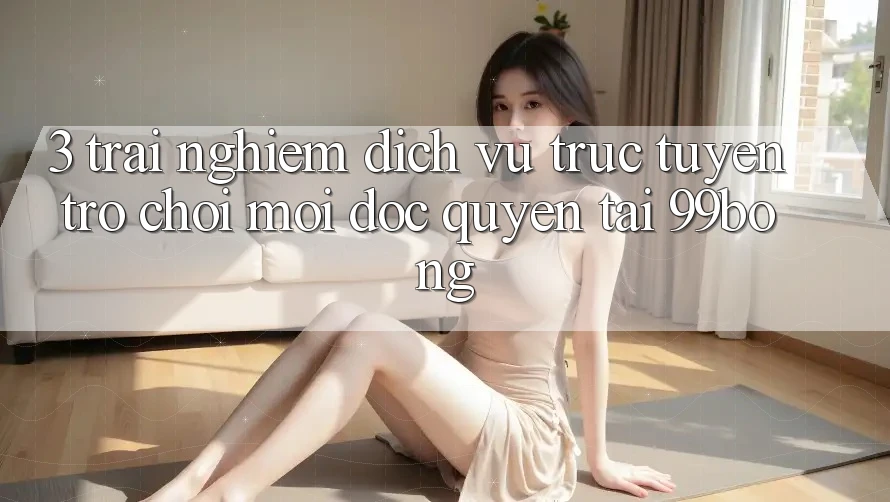 3. Trải Nghiệm Dịch vụ trực tuyến Trò chơi Mới Độc Quyền Tại 99bong