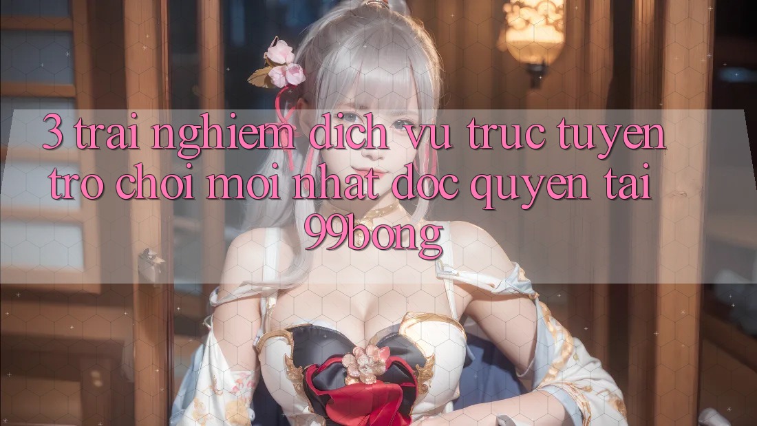 3. Trải Nghiệm Dịch vụ trực tuyến Trò chơi Mới nhất Độc Quyền Tại 99bong