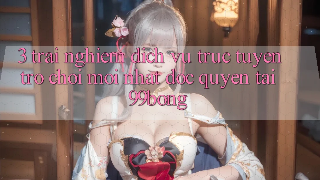 3. Trải Nghiệm Dịch vụ trực tuyến Trò chơi Mới nhất Độc Quyền Tại 99bong