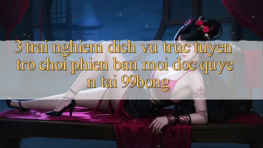3. Trải Nghiệm Dịch vụ trực tuyến Trò chơi Phiên bản mới Độc Quyền Tại 99bong