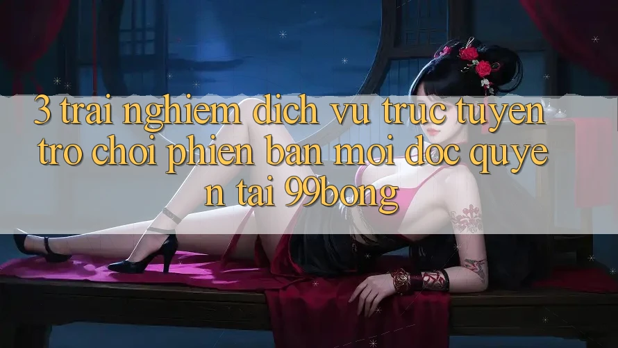3. Trải Nghiệm Dịch vụ trực tuyến Trò chơi Phiên bản mới Độc Quyền Tại 99bong 3. Trải Nghiệm Dịch vụ trực tuyến Trò chơi Phiên bản mới Độc Quyền Tại 99bong