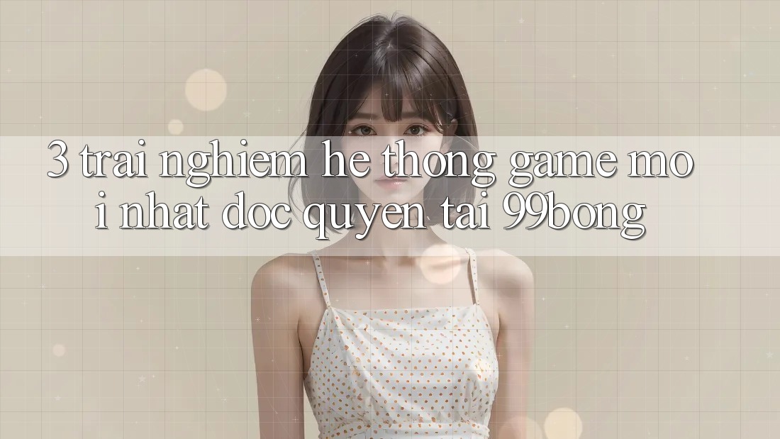 3. Trải Nghiệm Hệ Thống Game Mới nhất Độc Quyền Tại 99bong 3. Trải Nghiệm Hệ Thống Game Mới nhất Độc Quyền Tại 99bong