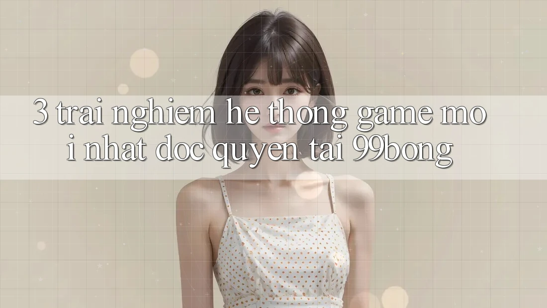 3. Trải Nghiệm Hệ Thống Game Mới nhất Độc Quyền Tại 99bong 3. Trải Nghiệm Hệ Thống Game Mới nhất Độc Quyền Tại 99bong