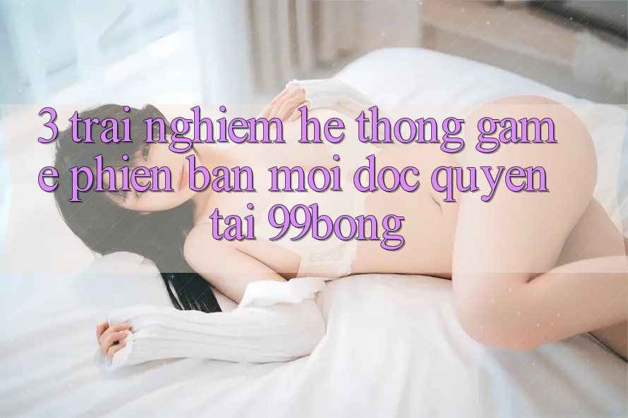 3. Trải Nghiệm Hệ Thống Game Phiên bản mới Độc Quyền Tại 99bong