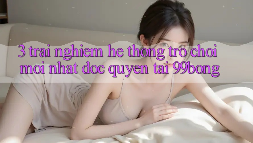 3. Trải nghiệm Hệ Thống Trò chơi Mới nhất Độc Quyền Tại 99bong 3. Trải nghiệm Hệ Thống Trò chơi Mới nhất Độc Quyền Tại 99bong