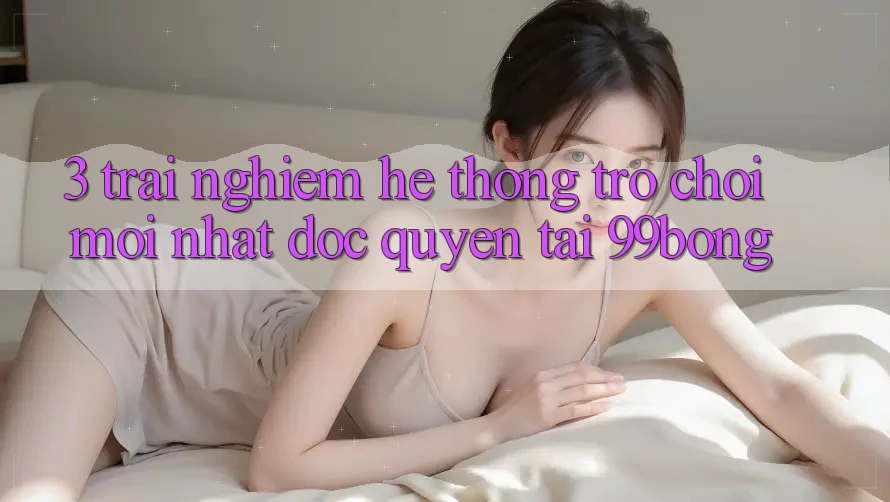 3. Trải Nghiệm Hệ Thống Trò chơi Mới nhất Độc Quyền Tại 99bong 3. Trải Nghiệm Hệ Thống Trò chơi Mới nhất Độc Quyền Tại 99bong
