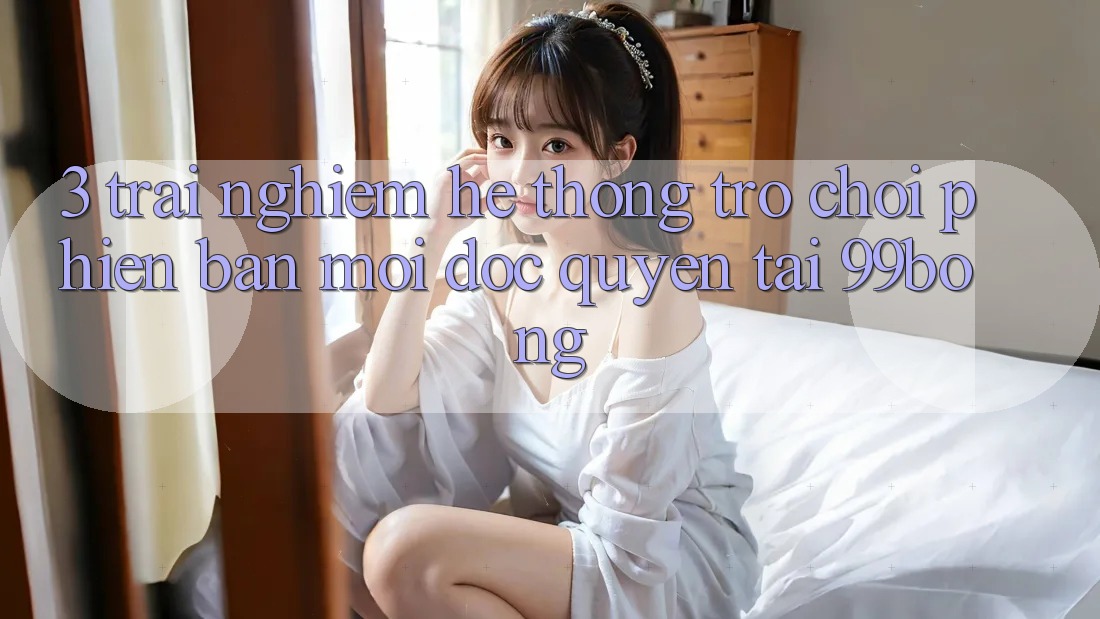 3. Trải Nghiệm Hệ Thống Trò chơi Phiên bản mới Độc Quyền Tại 99bong