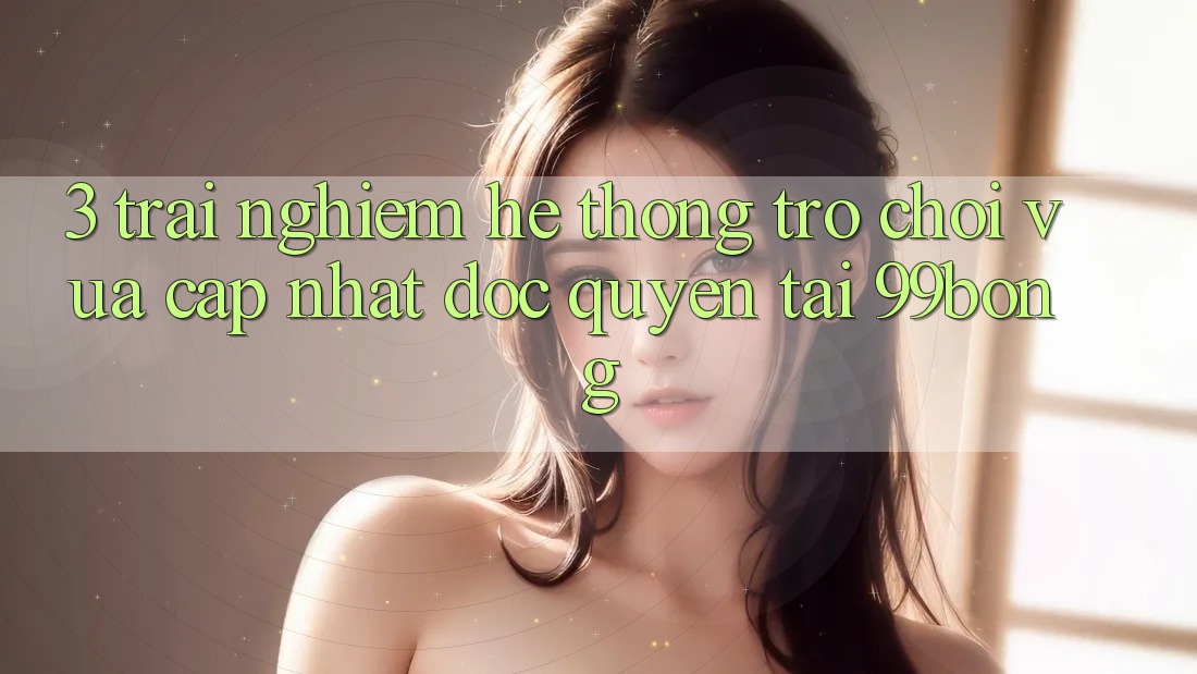 3. Trải Nghiệm Hệ Thống Trò chơi Vừa cập nhật Độc Quyền Tại 99bong