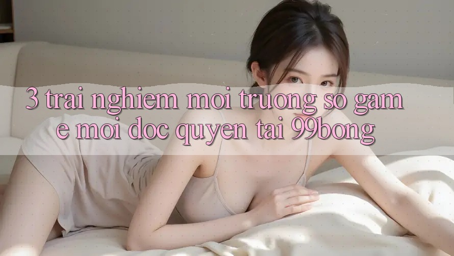 3. Trải Nghiệm Môi trường số Game Mới Độc Quyền Tại 99bong