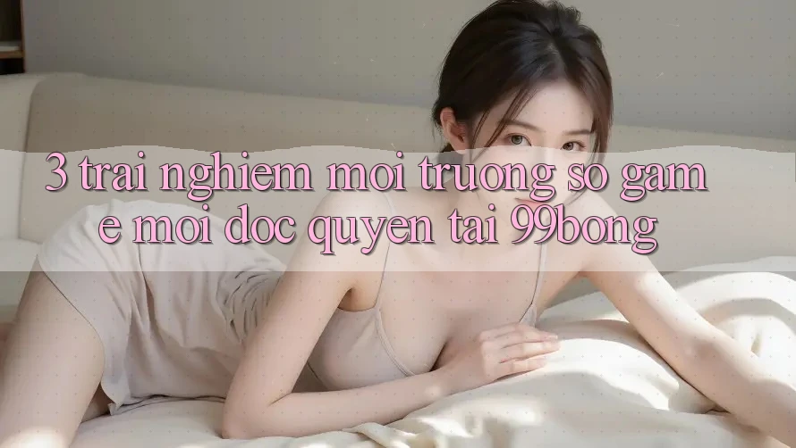 3. Trải Nghiệm Môi trường số Game Mới Độc Quyền Tại 99bong 3. Trải Nghiệm Môi trường số Game Mới Độc Quyền Tại 99bong