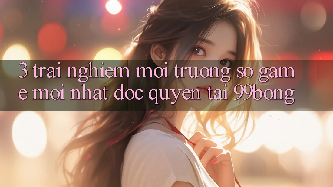 3. Trải Nghiệm Môi trường số Game Mới nhất Độc Quyền Tại 99bong
