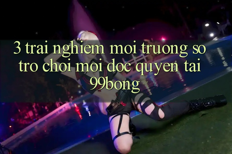 3. Trải Nghiệm Môi trường số Trò chơi Mới Độc Quyền Tại 99bong 3. Trải Nghiệm Môi trường số Trò chơi Mới Độc Quyền Tại 99bong