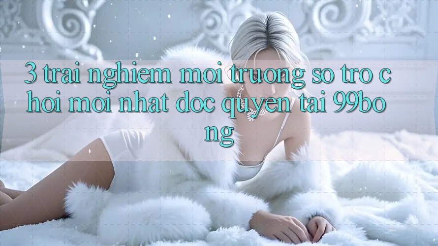 3. Trải Nghiệm Môi trường số Trò chơi Mới nhất Độc Quyền Tại 99bong