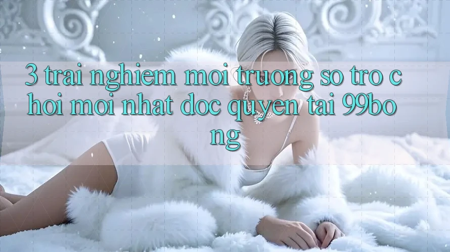 3. Trải Nghiệm Môi trường số Trò chơi Mới nhất Độc Quyền Tại 99bong