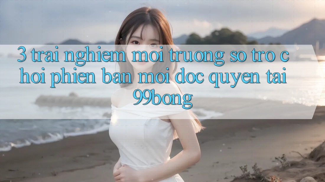 3. Trải Nghiệm Môi trường số Trò chơi Phiên bản mới Độc Quyền Tại 99bong