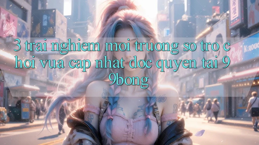 3. Trải Nghiệm Môi trường số Trò chơi Vừa cập nhật Độc Quyền Tại 99bong