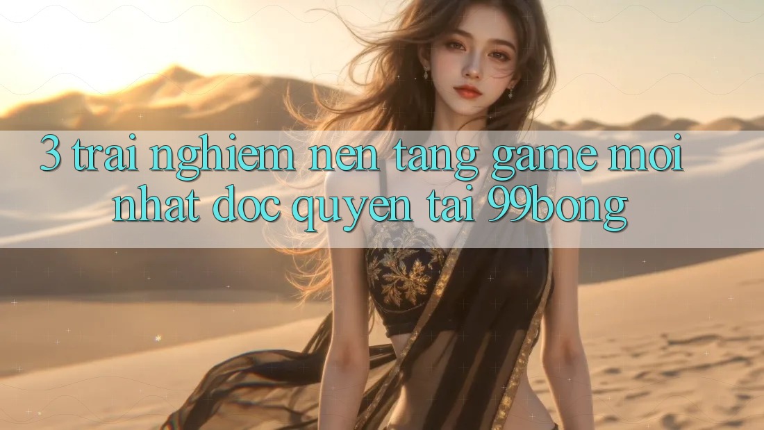 3. Trải Nghiệm Nền tảng Game Mới nhất Độc Quyền Tại 99bong 3. Trải Nghiệm Nền tảng Game Mới nhất Độc Quyền Tại 99bong