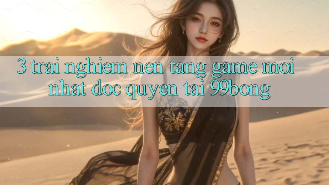 3. Trải Nghiệm Nền tảng Game Mới nhất Độc Quyền Tại 99bong