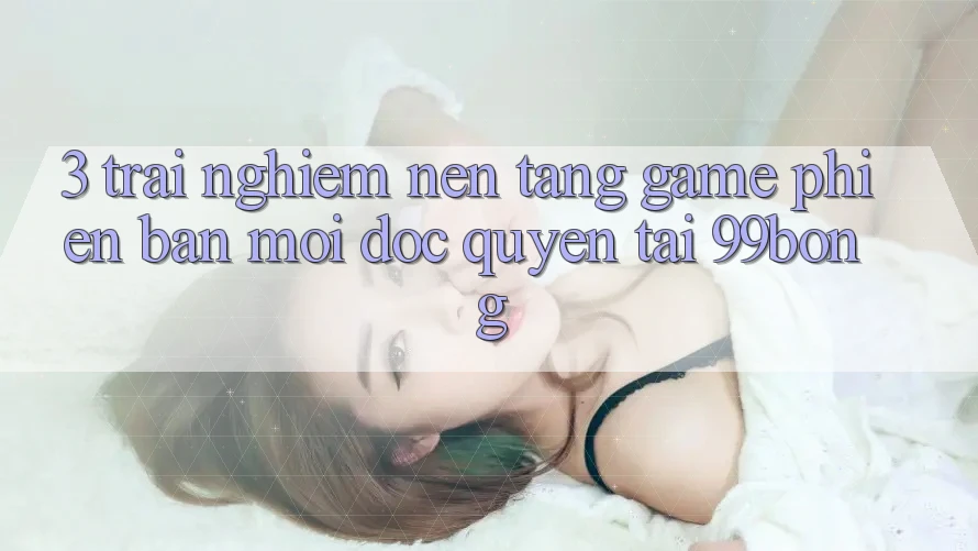 3. Trải Nghiệm Nền tảng Game Phiên bản mới Độc Quyền Tại 99bong 3. Trải Nghiệm Nền tảng Game Phiên bản mới Độc Quyền Tại 99bong