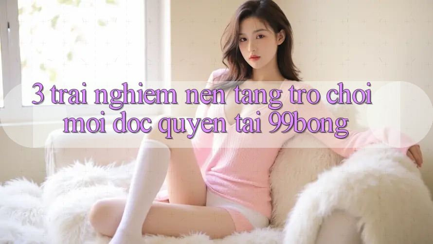 3. Trải Nghiệm Nền tảng Trò chơi Mới Độc Quyền Tại 99bong