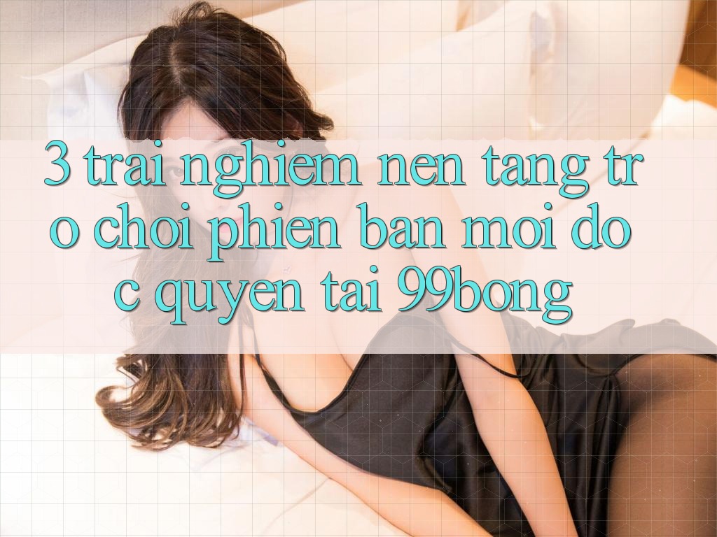 3. Trải Nghiệm Nền tảng Trò chơi Phiên bản mới Độc Quyền Tại 99bong