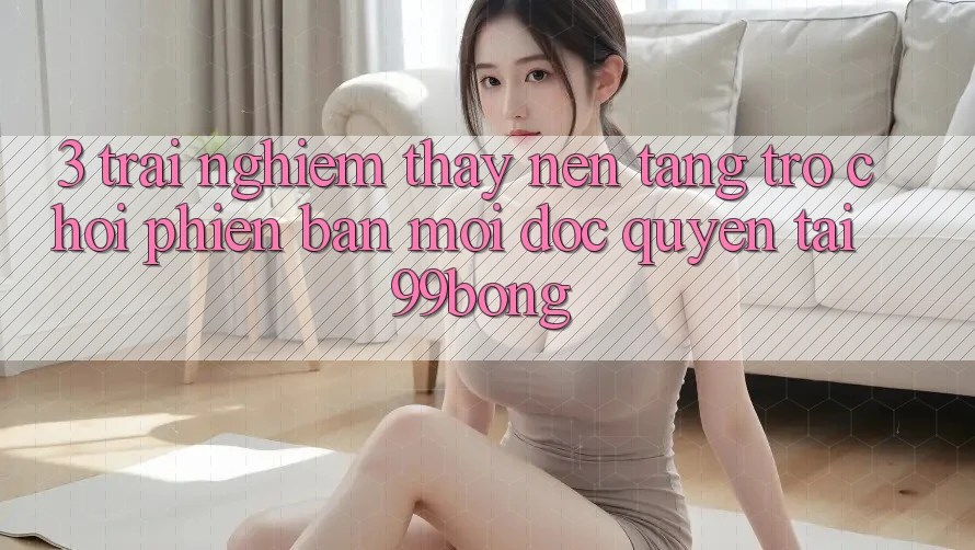 3. Trải nghiệm thấy Nền tảng Trò chơi Phiên bản mới Độc Quyền Tại 99bong