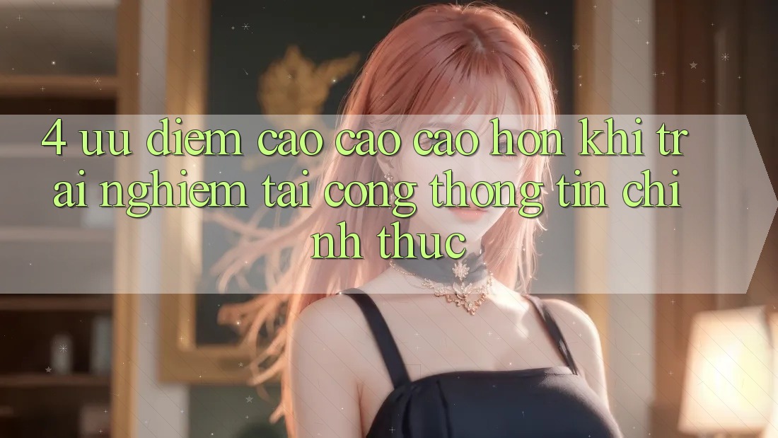 4. Ưu Điểm Cao cao cao hơn Khi Trải Nghiệm Tại Cổng thông tin Chính Thức