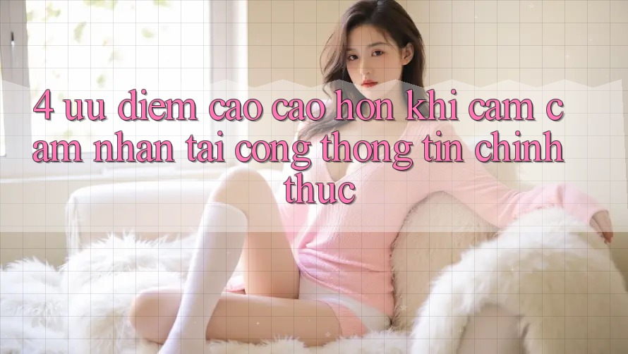 4. Ưu Điểm Cao cao hơn Khi Cảm cảm nhận Tại Cổng thông tin Chính Thức 4. Ưu Điểm Cao cao hơn Khi Cảm cảm nhận Tại Cổng thông tin Chính Thức