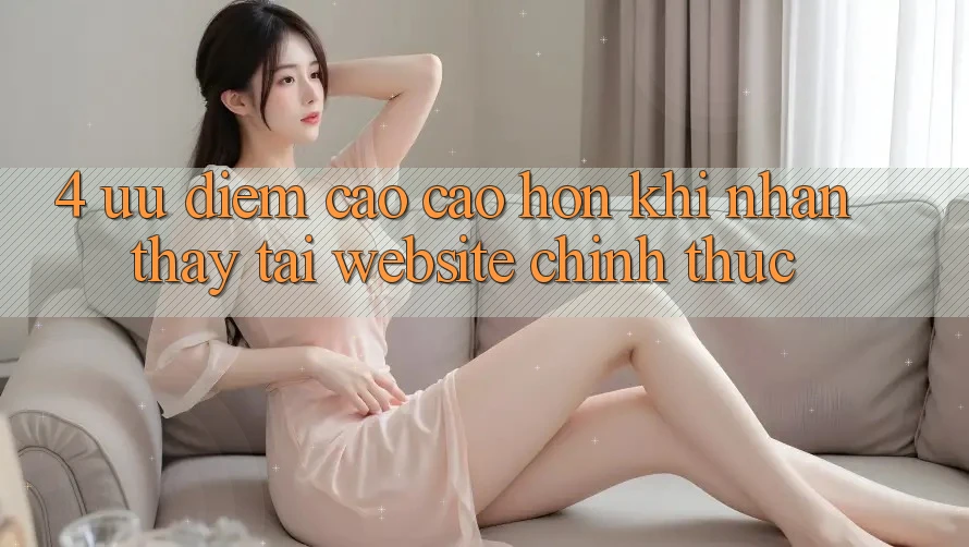4. Ưu Điểm Cao cao hơn Khi Nhận thấy Tại Website Chính Thức 4. Ưu Điểm Cao cao hơn Khi Nhận thấy Tại Website Chính Thức