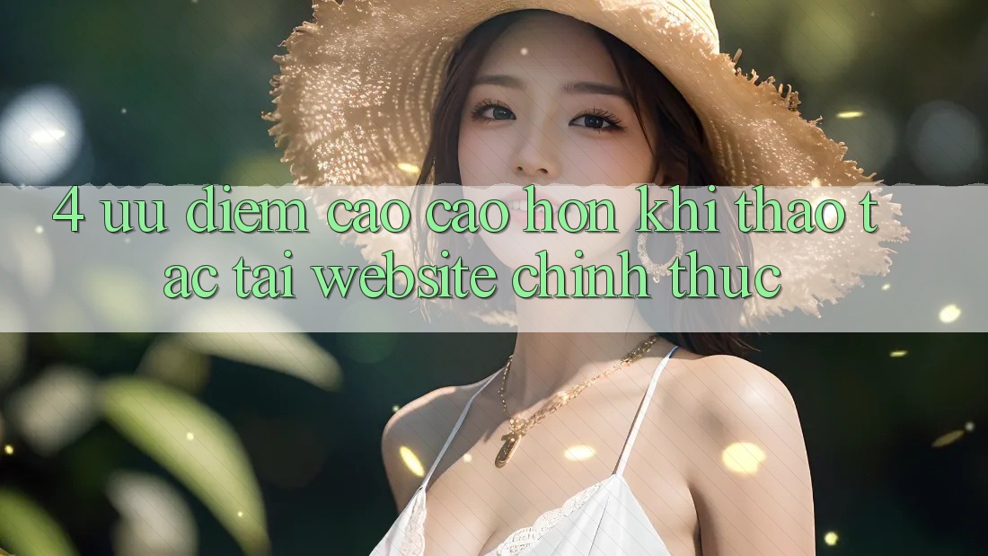 4. Ưu Điểm Cao cao hơn Khi Thao tác Tại Website Chính Thức 4. Ưu Điểm Cao cao hơn Khi Thao tác Tại Website Chính Thức