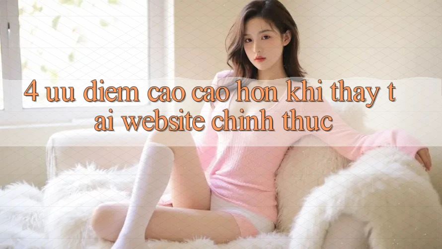 4. Ưu Điểm Cao cao hơn Khi Thấy Tại Website Chính Thức 4. Ưu Điểm Cao cao hơn Khi Thấy Tại Website Chính Thức