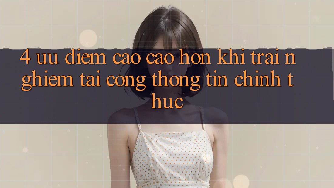 4. Ưu Điểm Cao cao hơn Khi Trải Nghiệm Tại Cổng thông tin Chính Thức 4. Ưu Điểm Cao cao hơn Khi Trải Nghiệm Tại Cổng thông tin Chính Thức