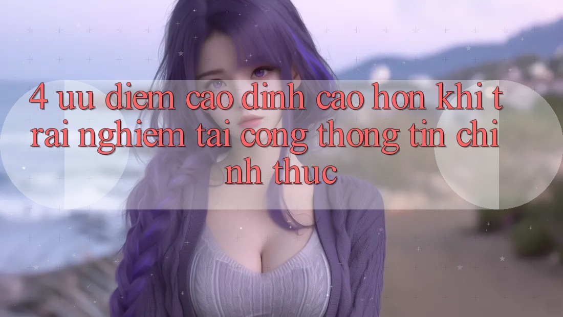 4. Ưu Điểm Cao đỉnh cao hơn Khi Trải Nghiệm Tại Cổng thông tin Chính Thức