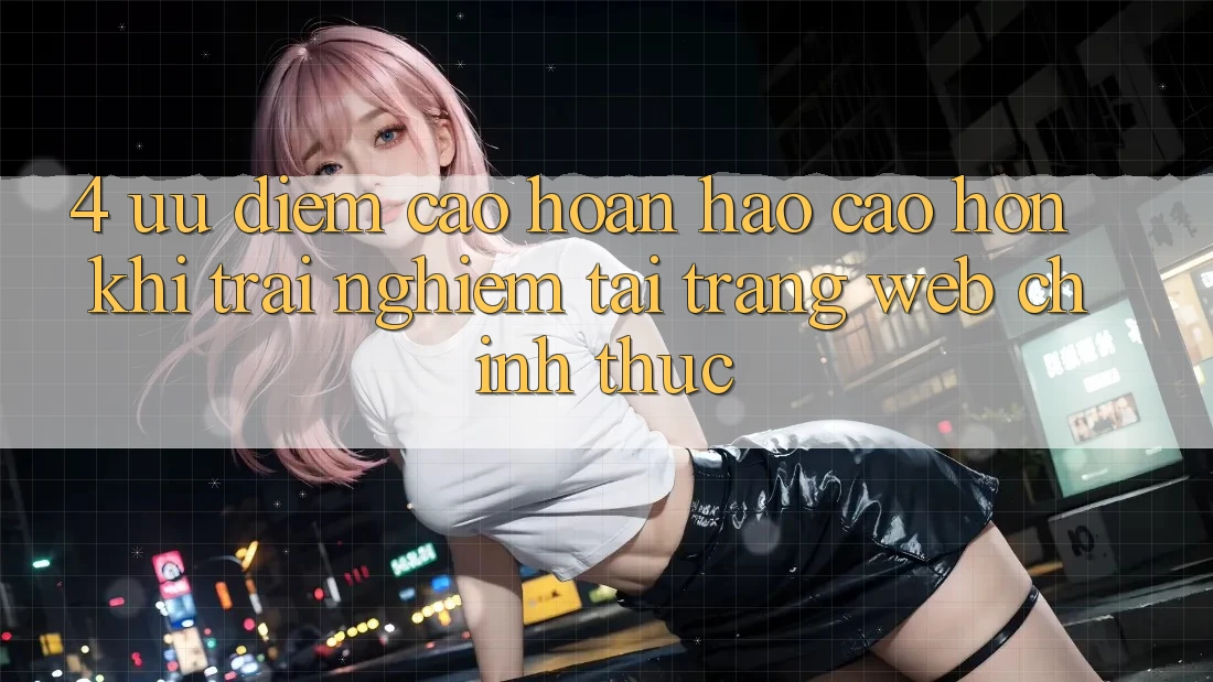4. Ưu Điểm Cao hoàn hảo cao hơn Khi Trải Nghiệm Tại Trang web Chính Thức 4. Ưu Điểm Cao hoàn hảo cao hơn Khi Trải Nghiệm Tại Trang web Chính Thức
