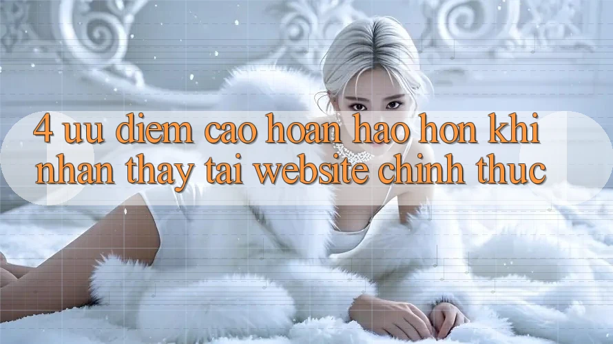 4. Ưu Điểm Cao hoàn hảo hơn Khi Nhận thấy Tại Website Chính Thức 4. Ưu Điểm Cao hoàn hảo hơn Khi Nhận thấy Tại Website Chính Thức