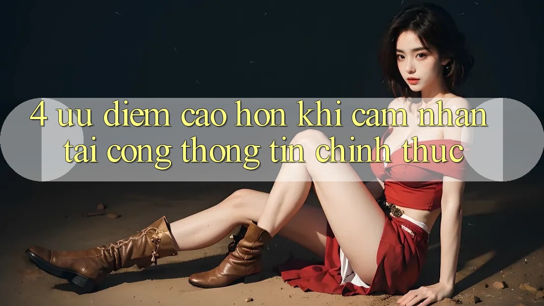 4. Ưu Điểm Cao hơn Khi Cảm nhận Tại Cổng thông tin Chính Thức