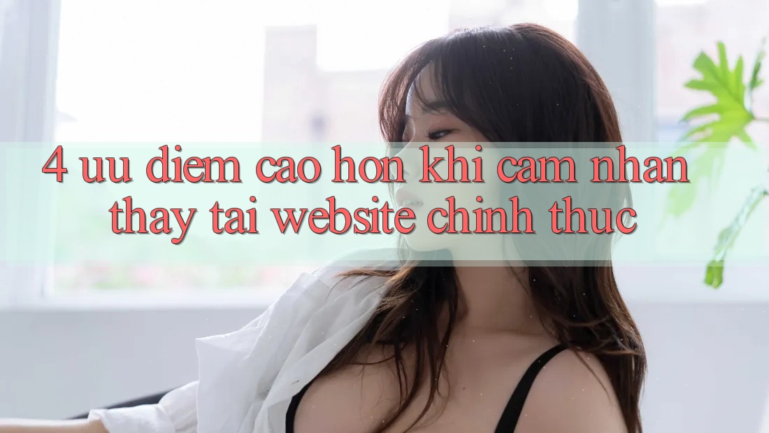 4. Ưu Điểm Cao hơn Khi Cảm nhận thấy Tại Website Chính Thức