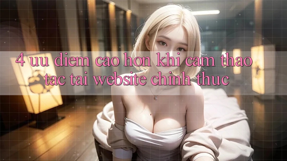 4. Ưu Điểm Cao hơn Khi Cảm thao tác Tại Website Chính Thức