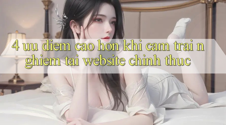 4. Ưu Điểm Cao hơn Khi Cảm trải nghiệm Tại Website Chính Thức 4. Ưu Điểm Cao hơn Khi Cảm trải nghiệm Tại Website Chính Thức