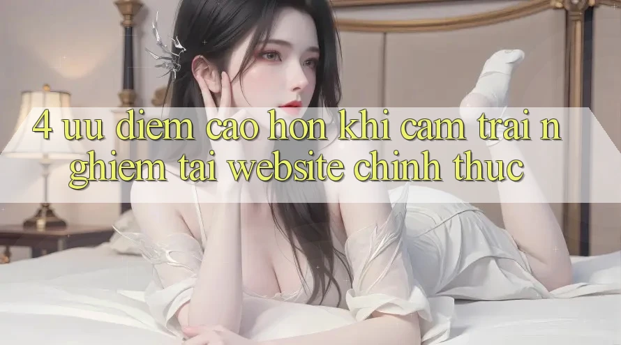 4. Ưu Điểm Cao hơn Khi Cảm trải nghiệm Tại Website Chính Thức 4. Ưu Điểm Cao hơn Khi Cảm trải nghiệm Tại Website Chính Thức