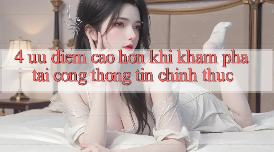 4. Ưu Điểm Cao hơn Khi Khám phá Tại Cổng thông tin Chính Thức